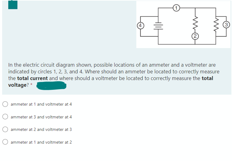 In the electric circuit diagram shown, possible locations of an ammeter and a voltmeter are
indicated by circles 1, 2, 3, and 4. Where should an ammeter be located to correctly measure
the total current and where should a voltmeter be located to correctly measure the total
voltage? *
ammeter at 1 and voltmeter at 4
ammeter at 3 and voltmeter at 4
ammeter at 2 and voltmeter at 3
ammeter at 1 and voltmeter at 2
3