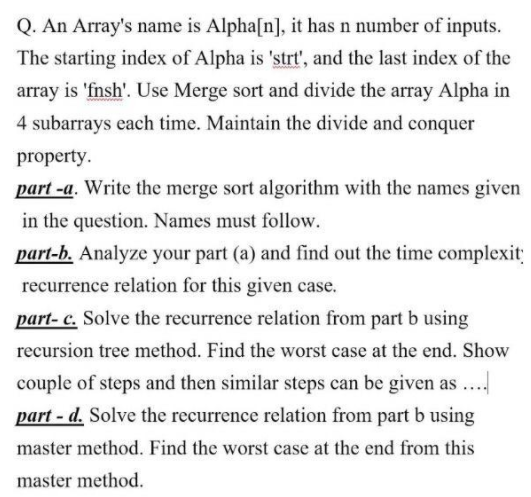 Q. An Array's name is Alpha[n], it has n number of inputs.
The starting index of Alpha is 'strt', and the last index of the
array is 'fnsh'. Use Merge sort and divide the array Alpha in
4 subarrays each time. Maintain the divide and conquer
property.
part -a. Write the merge sort algorithm with the names given
in the question. Names must follow.
part-b. Analyze your part (a) and find out the time complexit
recurrence relation for this given case.
part- c. Solve the recurrence relation from part b using
recursion tree method. Find the worst case at the end. Show
couple of steps and then similar steps can be given as
part - d. Solve the recurrence relation from part b using
master method. Find the worst case at the end from this
master method.
