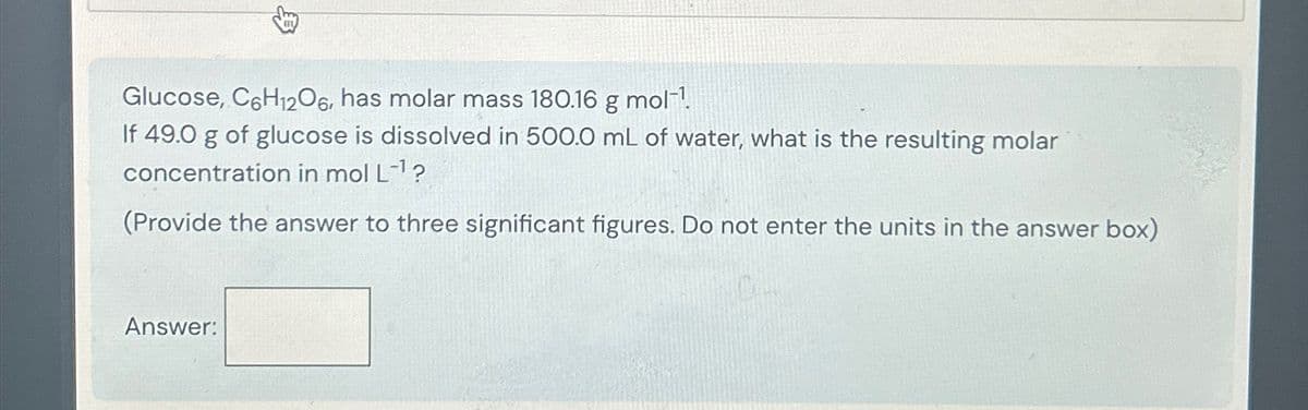 Glucose, C6H12O6, has molar mass 180.16 g mol
If 49.0 g of glucose is dissolved in 500.0 mL of water, what is the resulting molar
concentration in mol L-1?
(Provide the answer to three significant figures. Do not enter the units in the answer box)
Answer:
