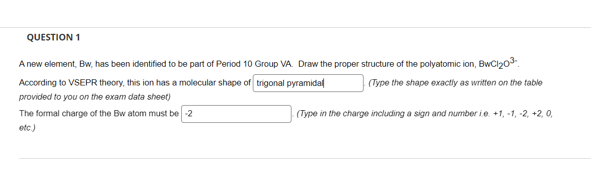 QUESTION 1
A new element, Bw, has been identified to be part of Period 10 Group VA. Draw the proper structure of the polyatomic ion, BwCl20³-
According to VSEPR theory, this ion has a molecular shape of trigonal pyramidal
provided to you on the exam data sheet)
The formal charge of the Bw atom must be -2
etc.)
(Type the shape exactly as written on the table
(Type in the charge including a sign and number i.e. +1, −1, −2, +2, 0,