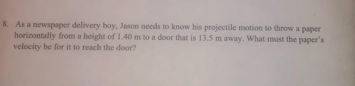8. As a newspaper delivery boy, Jason needs to know his projectile motion to throw a paper
horizontally from a height of 1.40 m to a door that is 13.5 m away. What must the paper's
velocity be for it to reach the door?