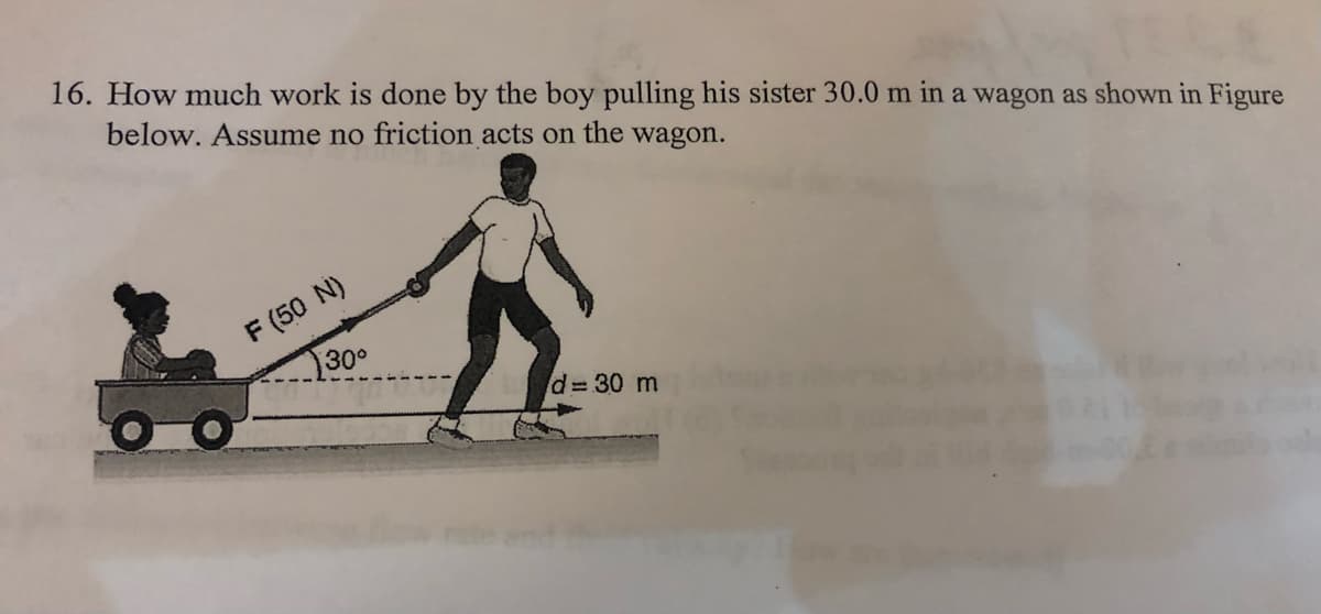 16. How much work is done by the boy pulling his sister 30.0 m in a wagon as shown in Figure
below. Assume no friction acts on the wagon.
F (50 N)
30°
d=30 m