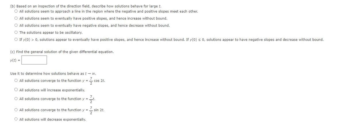 (b) Based on an inspection of the direction field, describe how solutions behave for large t.
O All solutions seem to approach a line in the region where the negative and positive slopes meet each other.
O All solutions seem to eventually have positive slopes, and hence increase without bound.
O All solutions seem to eventually have negative slopes, and hence decrease without bound.
O The solutions appear to be oscillatory.
O If y(0) > 0, solutions appear to eventually have positive slopes, and hence increase without bound. If y(0) ≤ 0, solutions appear to have negative slopes and decrease without bound.
(c) Find the general solution of the given differential equation.
y(t) =
Use it to determine how solutions behave as too.
O All solutions converge to the function y = cos 2t.
O All solutions will increase exponentially.
O All solutions converge to the function y =
O All solutions converge to the function y =
O All solutions will decrease exponentially.
sin 2t.