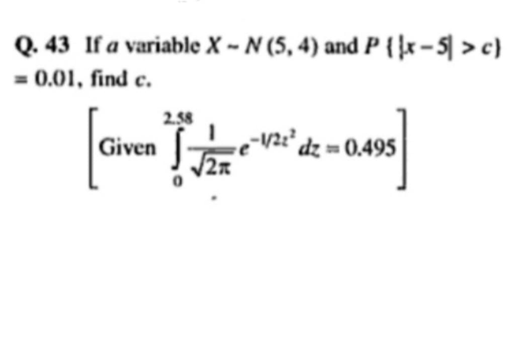 Q. 43 If a variable X-N (5, 4) and P {x-5 > c)
= 0.01, find c.
Given
2.58
√√21
-1/2² dz = 0.495
&z= 0.495