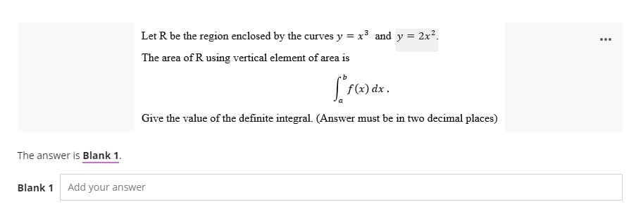 Let R be the region enclosed by the curves y = x³ and y = 2x².
The area of R using vertical element of area is
[ f(x) dx.
Give the value of the definite integral. (Answer must be in two decimal places)
The answer is Blank 1.
Blank 1 Add your answer
...
