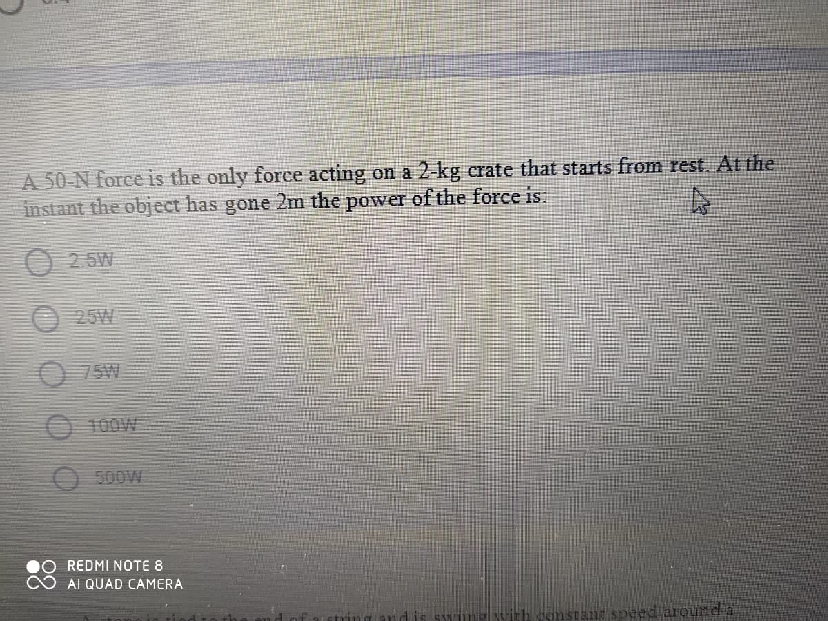 A 50-N force is the only force acting on a 2-kg crate that starts from rest. At the
instant the object has gone 2m the power of the force is.
O 2.5W
25W
O 75W
O 100W
O 500W
REDMI NOTE 8
Al QUAD CAMERA
SYung with constant speed around a
