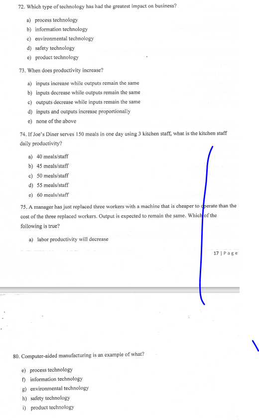 72. Which type of technology has had the greatest impact on business?
a) process technology
b) information technology
c) environmental technology
d) safety technology
e) product technology
73. When does productivity increase?
a) inputs increase while outputs remain the same
b) inputs decrease while outputs remain the same
c) outputs decrease while inputs remain the same
d) inputs and outputs increase proportionally
e) none of the above
74. If Joe's Diner serves 150 meals in one day using 3 kitchen staff, what is the kitchen staff
daily productivity?
a) 40 meals/staff
b) 45 meals/staff
c) 50 meals/staff
d) 55 meals/staff
e) 60 meals/staff
75. A manager has just replaced three workers with a machine that is cheaper to operate than the
cost of the three replaced workers. Output is expected to remain the same. Which of the
following is true?
a) labor productivity will decrease
17 | Page
80. Computer-aided manufacturing is an example of what?
e) process technology
f) information technology
g) environmental technology
h) safety technology
i) product technology