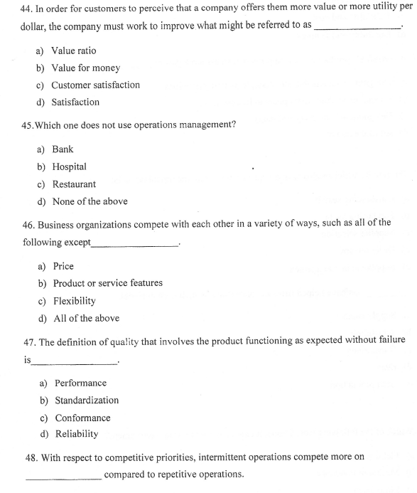 44. In order for customers to perceive that a company offers them more value or more utility per
dollar, the company must work to improve what might be referred to as
a) Value ratio
b) Value for money
c) Customer satisfaction
d) Satisfaction
45. Which one does not use operations management?
a) Bank
b) Hospital
c) Restaurant
d) None of the above
46. Business organizations compete with each other in a variety of ways, such as all of the
following except
a) Price
b) Product or service features
c) Flexibility
d) All of the above
47. The definition of quality that involves the product functioning as expected without failure
is
a) Performance
b) Standardization
c) Conformance
d) Reliability
respect to competitive priorities, intermittent operations compete more on
compared to repetitive operations.
48.