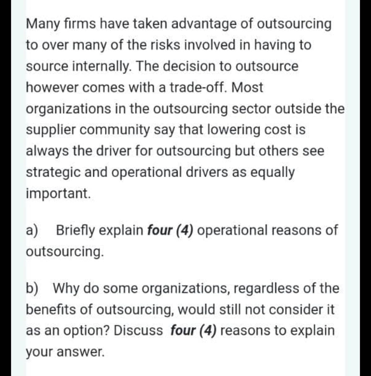Many firms have taken advantage of outsourcing
to over many of the risks involved in having to
source internally. The decision to outsource
however comes with a trade-off. Most
organizations in the outsourcing sector outside the
supplier community say that lowering cost is
always the driver for outsourcing but others see
strategic and operational drivers as equally
important.
a) Briefly explain four (4) operational reasons of
outsourcing.
b) Why do some organizations, regardless of the
benefits of outsourcing, would still not consider it
as an option? Discuss four (4) reasons to explain
your answer.