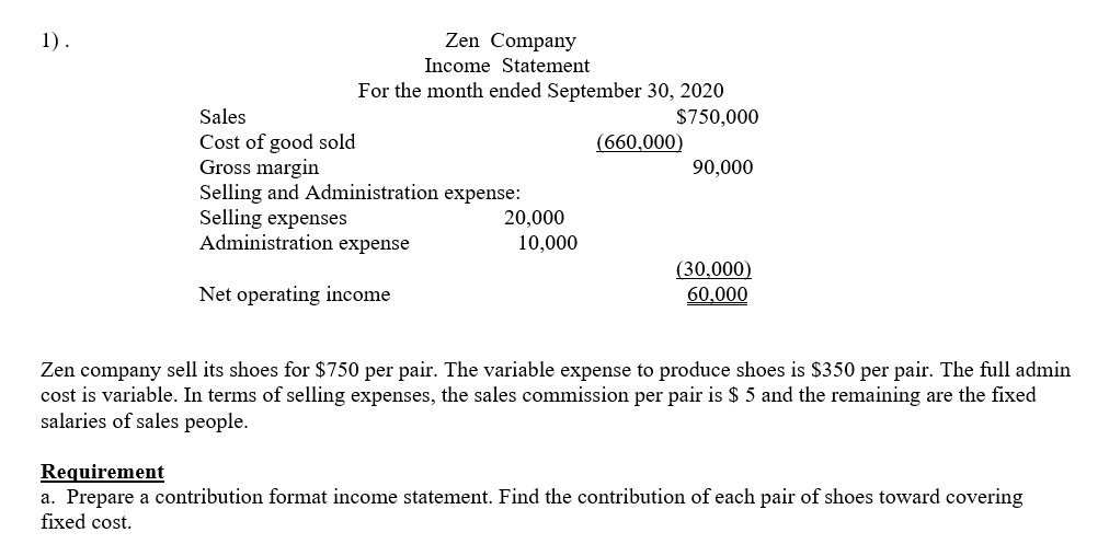 1).
Zen Company
Income Statement
For the month ended September 30, 2020
Sales
$750,000
Cost of good sold
Gross margin
Selling and Administration expense:
Selling expenses
Administration expense
(660,000)
90,000
20,000
10,000
(30,000)
60.000
Net operating income
Zen company sell its shoes for $750 per pair. The variable expense to produce shoes is $350 per pair. The full admin
cost is variable. In terms of selling expenses, the sales commission per pair is $ 5 and the remaining are the fixed
salaries of sales people.
Requirement
a. Prepare a contribution format income statement. Find the contribution of each pair of shoes toward covering
fixed cost.
