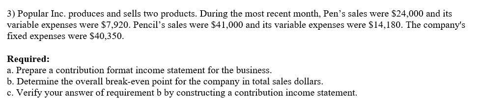 3) Popular Inc. produces and sells two products. During the most recent month, Pen's sales were $24,000 and its
variable expenses were $7,920. Pencil's sales were $41,000 and its variable expenses were $14,180. The company's
fixed expenses were $40,350.
Required:
a. Prepare a contribution format income statement for the business.
b. Determine the overall break-even point for the company in total sales dollars.
c. Verify your answer of requirement b by constructing a contribution income statement.
