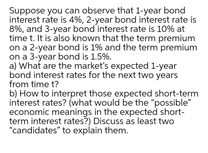 Suppose you can observe that 1-year bond
interest rate is 4%, 2-year bond interest rate is
8%, and 3-year bond interest rate is 10% at
time t. It is also known that the term premium
on a 2-year bond is 1% and the term premium
on a 3-year bond is 1.5%.
a) What are the market's expected 1-year
bond interest rates for the next two years
from time t?
b) How to interpret those expected short-term
interest rates? (what would be the "possible"
economic meanings in the expected short-
term interest rates?) Discuss as least two
"candidates" to explain them.
