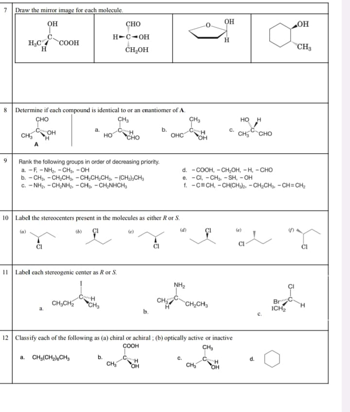 7
Draw the mirror image for each molecule.
OH
HC /
COOH
H
OH
CHO
OH
H-C-OH
H
CH3
CH₂OH
8
Determine if each compound is identical to or an enantiomer of A.
CHO
CH3
CH3
HO H
COH
a.
CH
CH
c.
CH3
HO
OHC
CH₂
CHO
CHO
OH
H
A
9
Rank the following groups in order of decreasing priority.
a. -F, NH2,CH3, -OH
b. CH, CH2CH3, -CH2CH2CH3, -(CH2)CH3
c. -NH2, -CH₂NH2, -CH3, -CH₂NHCH3
10 Label the stereocenters present in the molecules as either R or S.
(a)
(b)
11 Label each stereogenic center as R or S.
d. – COOH, - CH,OH, – H, – CHO
e. Cl, CH, -SH, -OH
f.
C CH, CH(CH3)2, CH2CH3, -CH=CH2
(d)
Cl
(e)
Cl
NH₂
CH
CHC
CH3CH2
CH3
Η
CH2CH3
a.
b.
12 Classify each of the following as (a) chiral or achiral; (b) optically active or inactive
a. CH3(CH2)CH3
COOH
b.
CH
CH₂
OH
CH3
CH
d.
CH₂
OH
BrC
ICH 2
H
C.