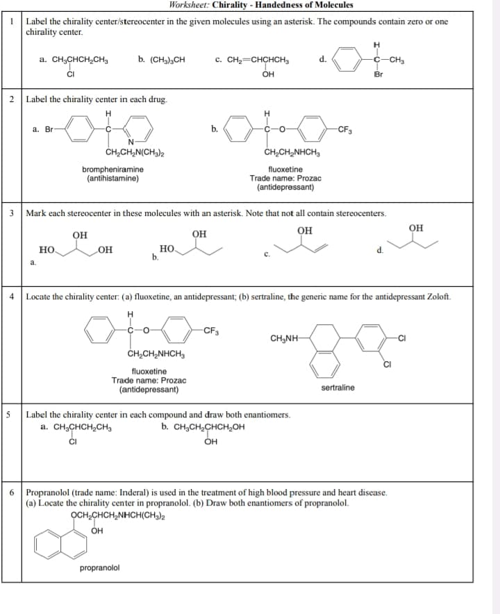 5
Worksheet: Chirality - Handedness of Molecules
1
Label the chirality center/stereocenter in the given molecules using an asterisk. The compounds contain zero or one
chirality center.
H
a. CH3CHCH2CH3
b. (CH3)3CH
C. CH2=CHCHCH3
d.
C-CH3
OH
Br
2
Label the chirality center in each drug.
3
4
6
a. Br
H
b.
CH2CH2N(CH3)2
brompheniramine
(antihistamine)
CH2CH2NHCH3
fluoxetine
Trade name: Prozac
(antidepressant)
-CF3
Mark each stereocenter in these molecules with an asterisk. Note that not all contain stereocenters.
OH
OH
HO
OH
HO
b.
a.
OH
OH
Locate the chirality center: (a) fluoxetine, an antidepressant; (b) sertraline, the generic name for the antidepressant Zoloft.
CH2CH2NHCH3
fluoxetine
Trade name: Prozac
(antidepressant)
-CF3
CH3NH-
Label the chirality center in each compound and draw both enantiomers.
a. CH3CHCH2CH3
b. CH3CH2CHCH2OH
OH
sertraline
Propranolol (trade name: Inderal) is used in the treatment of high blood pressure and heart disease.
(a) Locate the chirality center in propranolol. (b) Draw both enantiomers of propranolol.
OCH2CHCH2NHCH(CH3)2
он
propranolol