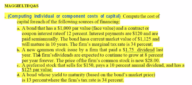 MAGGIELTDQ&S
. (Computing indi vidual or component costs of capital) Compute the cost of
capital foreach of the following sources of financing:
a. A bond that has a $1,000 par value (face value) and a contract or
coupon interest rateof 12 percent. Interest payments are $120 and are
paid semiannually. The bond hasa current market value of $1,125 and
will mature in 10 years. The firm's marginal tax rate is 34 percent.
b. A new common stock issue by a firm that paid a $1.75 dividend last
year. The firm'sdividends are expected to continue to grow at 8 percent
per year forever. The price ofthe firm's common stock is now $28.00.
c. A preferred stock that sells for $150, pays a 10 percent annual dividend, and has a
s125 par value.
d. A bond whose yield to maturity (based on the bond's market price)
is 13 percentwhere the firm's tax rate is 34 percent.
