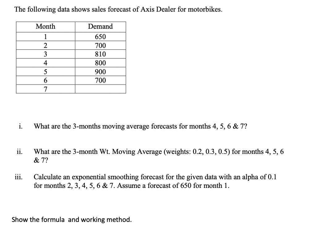 The following data shows sales forecast of Axis Dealer for motorbikes.
Month
Demand
1
650
700
3
810
4
800
5
900
6.
700
7
i.
What are the 3-months moving average forecasts for months 4, 5, 6 & 7?
ii.
What are the 3-month Wt. Moving Average (weights: 0.2, 0.3, 0.5) for months 4, 5, 6
& 7?
iii.
Calculate an exponential smoothing forecast for the given data with an alpha of 0.1
for months 2, 3, 4, 5, 6 & 7. Assume a forecast of 650 for month 1.
Show the formula and working method.
