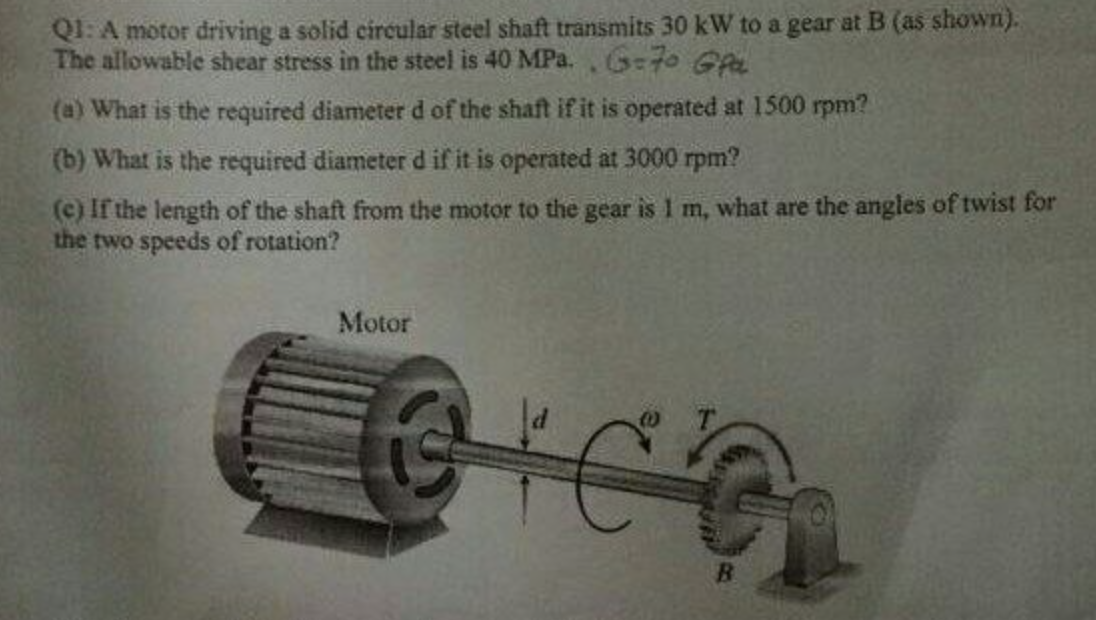 Q1: A motor driving a solid circular steel shaft transmits 30 kW to a gear at B (as shown).
The allowable shear stress in the steel is 40 MPa., G70 Gpa
(a) What is the required diameter d of the shaft if it is operated at 1500 rpm?
(b) What is the required diameter d if it is operated at 3000 rpm?
(c) If the length of the shaft from the motor to the gear is 1 m, what are the angles of twist for
the two speeds of rotation?
Motor
GIC G