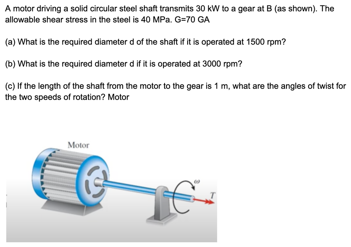 A motor driving a solid circular steel shaft transmits 30 kW to a gear at B (as shown). The
allowable shear stress in the steel is 40 MPa. G=70 GA
(a) What is the required diameter d of the shaft if it is operated at 1500 rpm?
(b) What is the required diameter d if it is operated at 3000 rpm?
(c) If the length of the shaft from the motor to the gear is 1 m, what are the angles of twist for
the two speeds of rotation? Motor
Motor