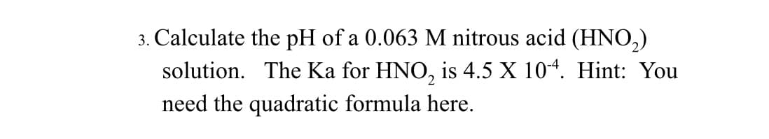 3. Calculate the pH of a 0.063 M nitrous acid (HNO₂)
solution. The Ka for HNO₂ is 4.5 X 10-4. Hint: You
need the quadratic formula here.