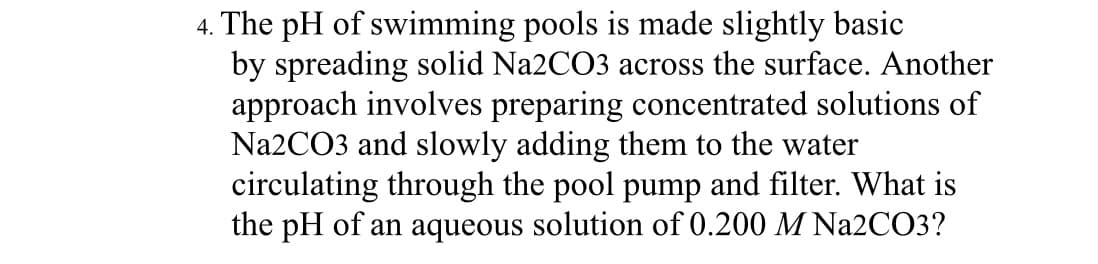 4. The pH of swimming pools is made slightly basic
by spreading solid Na2CO3 across the surface. Another
approach involves preparing concentrated solutions of
Na2CO3 and slowly adding them to the water
circulating through the pool pump and filter. What is
the pH of an aqueous solution of 0.200 M Na2CO3?