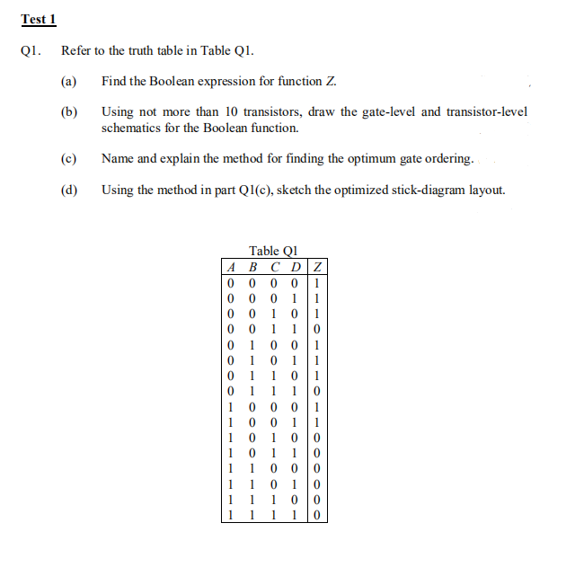 Test 1
QI.
Refer to the truth table in Table Q1.
(a)
Find the Boolean expression for function Z.
(b)
Using not more than 10 transistors, draw the gate-level and transistor-level
schematics for the Boolean function.
(c)
Name and explain the method for finding the optimum gate ordering.
(d)
Using the method in part Q1(c), sketch the optimized stick-diagram layout.
Table QI
A BC DZ
0 0 0 01
0 0
1
1
1
1
1
1
0 0
0 1
1 0
1
1
1
1
1
1
1
0 0 0
1 0 0 1
10 10 0
1 0
1 1 0
1 1 0 1
1 0
1
1
1
1
1
1 1
1 1 1 1
