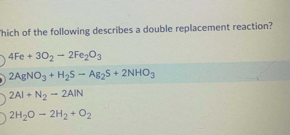 hich of the following describes a double replacement reaction?
4Fe + 30₂ → 2Fe₂O3
2AgNO3 + H₂S → Ag₂S + 2NHO3
2AI + N₂ → 2AIN
2H₂O → 2H₂ + O₂
-