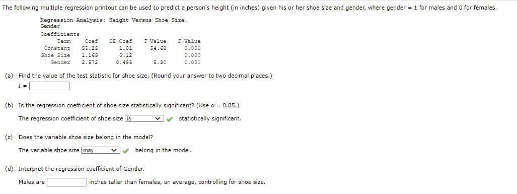 The following multiple regression printout can be used to predict a person's height (in inches) given his or her shoe size and gender, where gender = 1 for males and 0 for females.
Regression Analysis: Height Versus Shoe Size,
Gender
Coefficients
Term
Coef
SE Coef
T-Value
P-Value
Constant
55.23
1.01
54.68
0.000
Shoe Size
1.169
0.12
0.000
Gender
2.572
0.485
5.30
0.000
(a) Find the value of the test statistic for shoe size. (Round your answer to two decimal places.)
t =
(b) Is the regression coefficient of shoe size statistically significant? (Use a = 0.05.)
The regression coefficient of shoe size is
statistically significant.
(c) Does the variable shoe size belong in the model?
The variable shoe size may
vv belong in the model.
(d) Interpret the regression coefficient of Gender.
Males are
inches taller than females, on average, controlling for shoe size.
