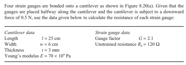 Four strain gauges are bonded onto a cantilever as shown in Figure 8.20(a). Given that the
gauges are placed halfway along the cantilever and the cantilever is subject to a downward
force of 0.5 N, use the data given below to calculate the resistance of each strain gauge:
Cantilever data
Length
Width
1= 25 cm
w = 6 cm
Strain gauge data
Gauge factor
Unstrained resistance R, = 120 Q
G= 2.1
Thickness
t = 3 mm
Young's modulus E = 70 × 10° Pa
