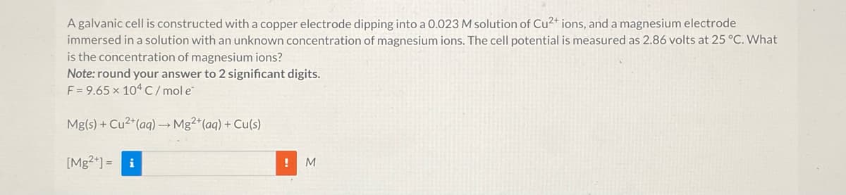 A galvanic cell is constructed with a copper electrode dipping into a 0.023 M solution of Cu²+ ions, and a magnesium electrode
immersed in a solution with an unknown concentration of magnesium ions. The cell potential is measured as 2.86 volts at 25 °C. What
is the concentration of magnesium ions?
Note: round your answer to 2 significant digits.
F = 9.65 x 104 C/mol e
Mg(s) + Cu²+ (aq) → Mg²+ (aq) + Cu(s)
[Mg2+] = i
M
!