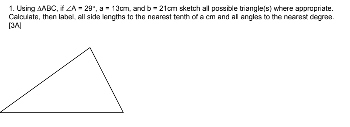1. Using AABC, if ZA = 29°, a = 13cm, and b = 21cm sketch all possible triangle(s) where appropriate.
Calculate, then label, all side lengths to the nearest tenth of a cm and all angles to the nearest degree.
[ЗА]
