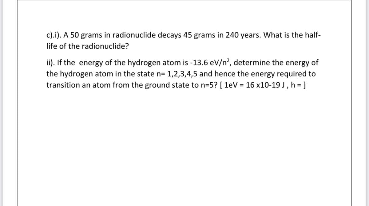c).i). A 50 grams in radionuclide decays 45 grams in 240 years. What is the half-
life of the radionuclide?
ii). If the energy of the hydrogen atom is -13.6 eV/n?, determine the energy of
the hydrogen atom in the state n= 1,2,3,4,5 and hence the energy required to
transition an atom from the ground state to n=5? [ 1eV = 16 x10-19 J , h = ]

