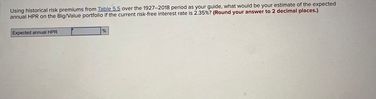 Using historical risk premiums from Table 5.5 over the 1927-2018 period as your guide, what would be your estimate of the expected
annual HPR on the Big/Value portfolio if the current risk-free interest rate is 2.35% ? (Round your answer to 2 decimal places.)
Expected annual HPR
%
