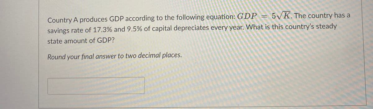 5√K. The country has a
Country A produces GDP according to the following equation: GDP
savings rate of 17.3% and 9.5% of capital depreciates every year. What is this country's steady
state amount of GDP?
Round your final answer to two decimal places.
P