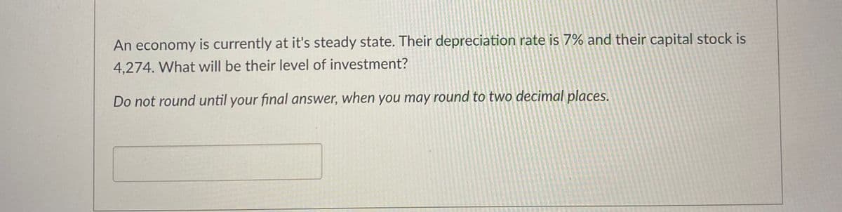 An economy is currently at it's steady state. Their depreciation rate is 7% and their capital stock is
4,274. What will be their level of investment?
Do not round until your final answer, when you may round to two decimal places.