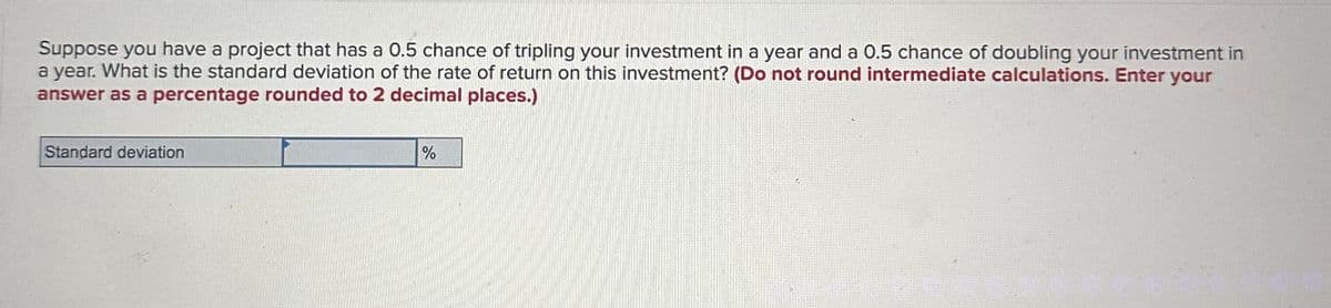 Suppose you have a project that has a 0.5 chance of tripling your investment in a year and a 0.5 chance of doubling your investment in
a year. What is the standard deviation of the rate of return on this investment? (Do not round intermediate calculations. Enter your
answer as a percentage rounded to 2 decimal places.)
Standard deviation
%