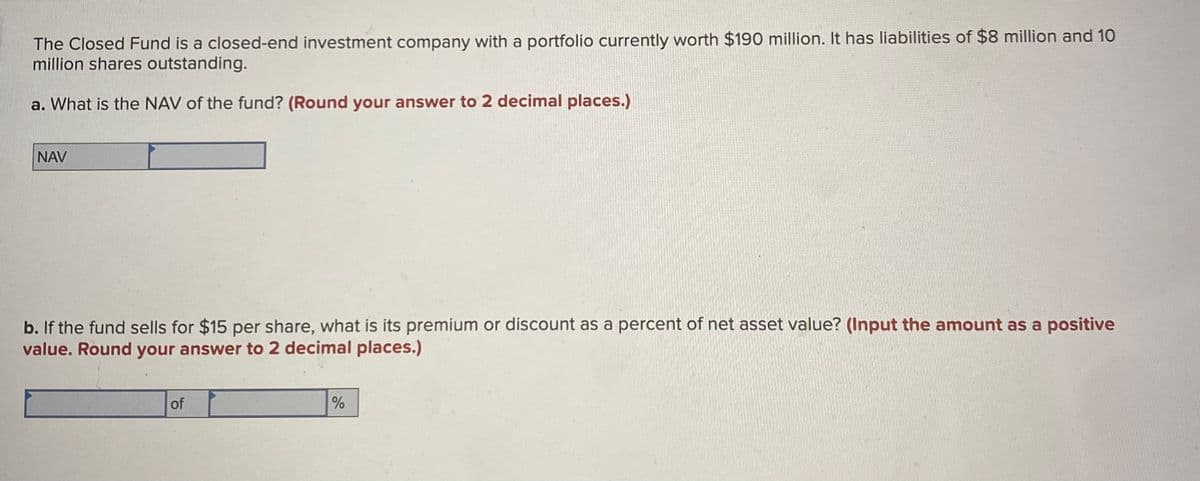 The Closed Fund is a closed-end investment company with a portfolio currently worth $190 million. It has liabilities of $8 million and 10
million shares outstanding.
a. What is the NAV of the fund? (Round your answer to 2 decimal places.)
NAV
b. If the fund sells for $15 per share, what is its premium or discount as a percent of net asset value? (Input the amount as a positive
value. Round your answer to 2 decimal places.)
of
%