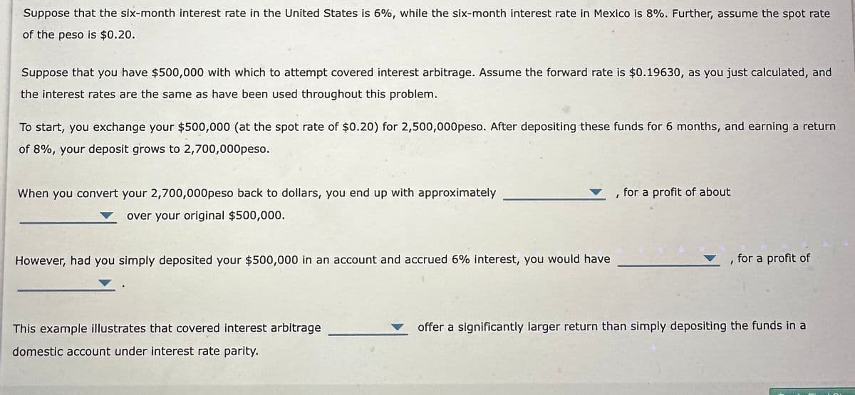 Suppose that the six-month interest rate in the United States is 6%, while the six-month interest rate in Mexico is 8%. Further, assume the spot rate
of the peso is $0.20.
Suppose that you have $500,000 with which to attempt covered interest arbitrage. Assume the forward rate is $0.19630, as you just calculated, and
the interest rates are the same as have been used throughout this problem.
To start, you exchange your $500,000 (at the spot rate of $0.20) for 2,500,000peso. After depositing these funds for 6 months, and earning a return
of 8%, your deposit grows to 2,700,000peso.
When you convert your 2,700,000peso back to dollars, you end up with approximately
over your original $500,000.
However, had you simply deposited your $500,000 in an account and accrued 6% interest, you would have
This example illustrates that covered interest arbitrage
domestic account under interest rate parity.
for a profit of about
▼, for a profit of
offer a significantly larger return than simply depositing the funds in a