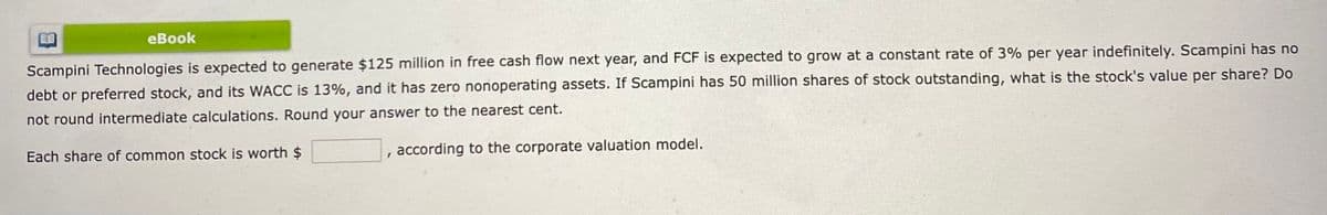 eBook
Scampini Technologies is expected to generate $125 million in free cash flow next year, and FCF is expected to grow at a constant rate of 3% per year indefinitely. Scampini has no
debt or preferred stock, and its WACC is 13%, and it has zero nonoperating assets. If Scampini has 50 million shares of stock outstanding, what is the stock's value per share? Do
not round intermediate calculations. Round your answer to the nearest cent.
Each share of common stock is worth $
, according to the corporate valuation model.