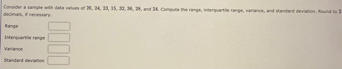 Consider a sample with data values of 26, 24, 23, 15, 32, 36, 28, and 24. Compute the range, interquartile range, variance, and standard deviation. Round to 2
decimals, if necessary.
Range
Interquartile range
Variance
Standard deviation
