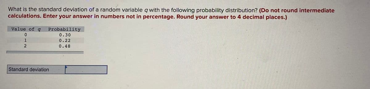 What is the standard deviation of a random variable q with the following probability distribution? (Do not round intermediate
calculations. Enter your answer in numbers not in percentage. Round your answer to 4 decimal places.)
Value of q
0
1
2
Probability
0.30
0.22
0.48
Standard deviation