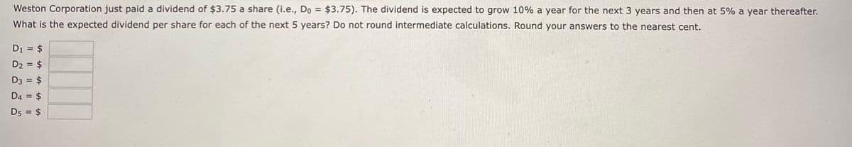 Weston Corporation just paid a dividend of $3.75 a share (i.e., Do = $3.75). The dividend is expected to grow 10% a year for the next 3 years and then at 5% a year thereafter.
What is the expected dividend per share for each of the next 5 years? Do not round intermediate calculations. Round your answers to the nearest cent.
D₁ = $
D₂ = $
D3 = = $
D4 = $
D5 = $
LA