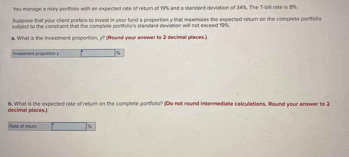 You manage a risky portfolio with an expected rate of return of 19% and a standard deviation of 34%. The T-bill rate is 8%.
Suppose that your client prefers to invest in your fund a proportion y that maximizes the expected return on the complete portfolio
subject to the constraint that the complete portfolio's standard deviation will not exceed 19%.
a. What is the investment proportion, y? (Round your answer to 2 decimal places.)
Investment proportion y
b. What is the expected rate of return on the complete portfolio? (Do not round intermediate calculations. Round your answer to 2
decimal places.)
Rate of return
%
%