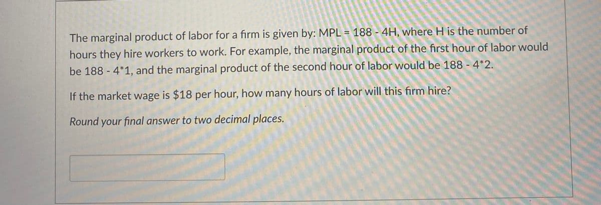 The marginal product of labor for a firm is given by: MPL = 188 - 4H, where H is the number of
hours they hire workers to work. For example, the marginal product of the first hour of labor would
be 188 - 4*1, and the marginal product of the second hour of labor would be 188 - 4*2.
If the market wage is $18 per hour, how many hours of labor will this firm hire?
Round
your final answer to two decimal places.