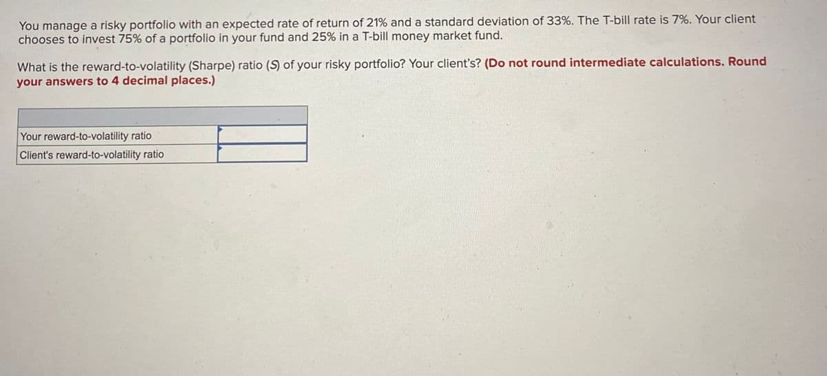 You manage a risky portfolio with an expected rate of return of 21% and a standard deviation of 33%. The T-bill rate is 7%. Your client
chooses to invest 75% of a portfolio in your fund and 25% in a T-bill money market fund.
What is the reward-to-volatility (Sharpe) ratio (S) of your risky portfolio? Your client's? (Do not round intermediate calculations. Round
your answers to 4 decimal places.)
Your reward-to-volatility ratio
Client's reward-to-volatility ratio