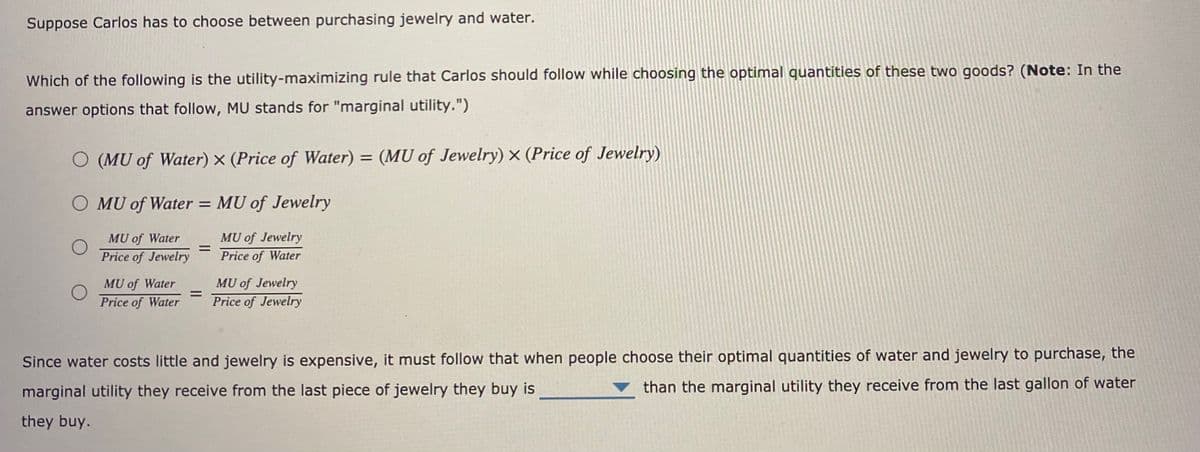 Suppose Carlos has to choose between purchasing jewelry and water.
Which of the following is the utility-maximizing rule that Carlos should follow while choosing the optimal quantities of these two goods? (Note: In the
answer options that follow, MU stands for "marginal utility.")
O (MU of Water) x (Price of Water) = (MU of Jewelry) x (Price of Jewelry)
O MU of Water = MU of Jewelry
MU of Jewelry
%3D
Price of Water
MU of Water
Price of Jewelry
MU of Jewelry
Price of Jewelry
MU of Water
%3D
Price of Water
Since water costs little and jewelry is expensive, it must follow that when people choose their optimal quantities of water and jewelry to purchase, the
marginal utility they receive from the last piece of jewelry they buy is
than the marginal utility they receive from the last gallon of water
they buy.
