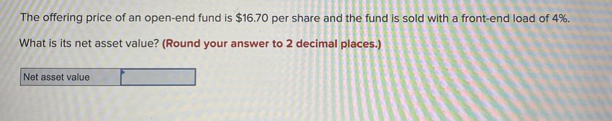 The offering price of an open-end fund is $16.70 per share and the fund is sold with a front-end load of 4%.
What is its net asset value? (Round your answer to 2 decimal places.)
Net asset value