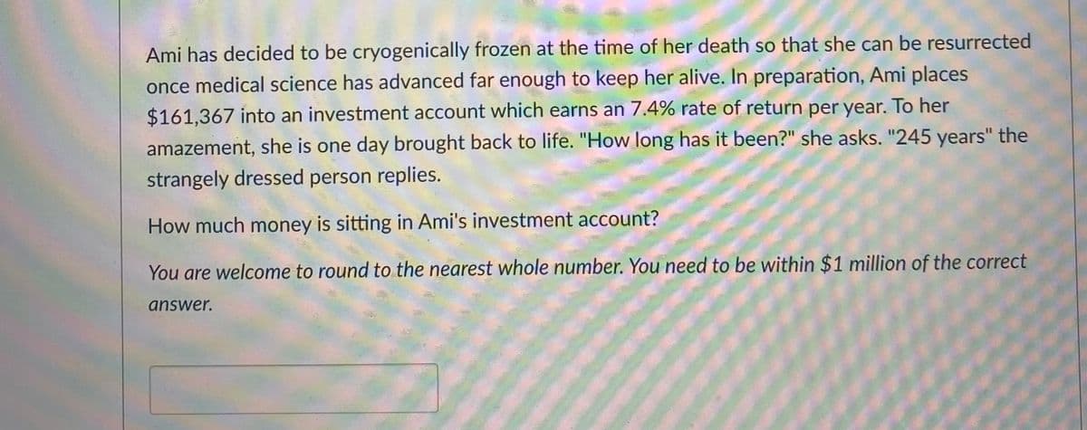 Ami has decided to be cryogenically frozen at the time of her death so that she can be resurrected
once medical science has advanced far enough to keep her alive. In preparation, Ami places
$161,367 into an investment account which earns an 7.4% rate of return per year. To her
amazement, she is one day brought back to life. "How long has it been?" she asks. "245 years" the
strangely dressed person replies.
How much money is sitting in Ami's investment account?
You are welcome to round to the nearest whole number. You need to be within $1 million of the correct
answer.