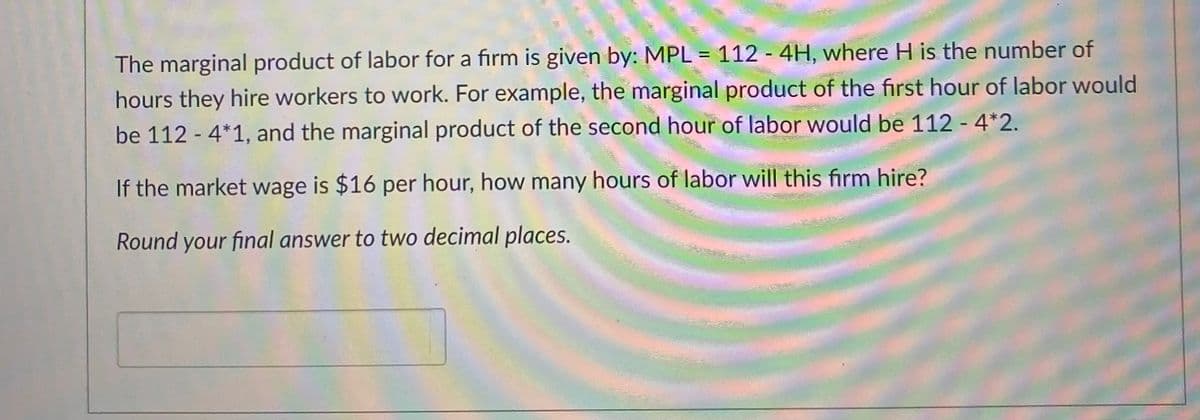 The marginal product of labor for a firm is given by: MPL = 112 - 4H, where H is the number of
hours they hire workers to work. For example, the marginal product of the first hour of labor would
be 112 - 4*1, and the marginal product of the second hour of labor would be 112 - 4*2.
If the market wage is $16 per hour, how many hours of labor will this firm hire?
Round your final answer to two decimal places.