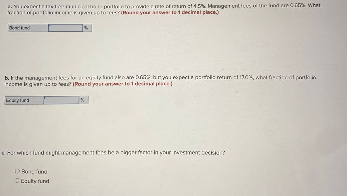 a. You expect a tax-free municipal bond portfolio to provide a rate of return of 4.5%. Management fees of the fund are 0.65%. What
fraction of portfolio income is given up to fees? (Round your answer to 1 decimal place.)
Bond fund
b. If the management fees for an equity fund also are 0.65%, but you expect a portfolio return of 17.0%, what fraction of portfolio
income is given up to fees? (Round your answer to 1 decimal place.)
Equity fund
%
O Bond fund
O Equity fund
%
c. For which fund might management fees be a bigger factor in your investment decision?