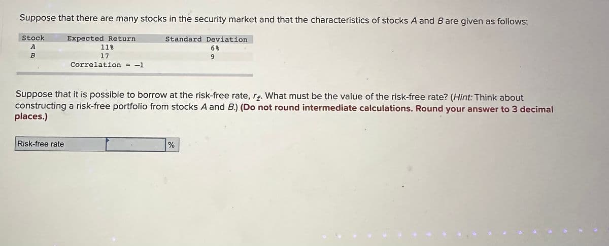 Suppose that there are many stocks in the security market and that the characteristics of stocks A and B are given as follows:
Stock
A
B
Expected Return
11%
17
Correlation -1
Risk-free rate
Standard Deviation
6%
9
Suppose that it is possible to borrow at the risk-free rate, r. What must be the value of the risk-free rate? (Hint: Think about
constructing a risk-free portfolio from stocks A and B.) (Do not round intermediate calculations. Round your answer to 3 decimal
places.)
%